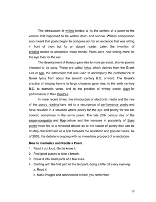 10
The introduction of writing tended to fix the content of a poem to the
version that happened to be written down and survive. Written composition
also meant that poets began to compose not for an audience that was sitting
in front of them but for an absent reader. Later, the invention of
printing tended to accelerate these trends. Poets were now writing more for
the eye than for the ear.
The development of literacy gave rise to more personal, shorter poems
intended to be sung. These are called lyrics, which derives from the Greek
lura or lyre, the instrument that was used to accompany the performance of
Greek lyrics from about the seventh century B.C. onward. The Greek's
practice of singing hymns in large choruses gave rise, in the sixth century
B.C. to dramatic verse, and to the practice of writing poetic plays for
performance in their theatres.
In more recent times, the introduction of electronic media and the rise
of the poetry reading have led to a resurgence of performance poetry and
have resulted in a situation where poetry for the eye and poetry for the ear
coexist, sometimes in the same poem. The late 20th century rise of the
singer-songwriter and Rap culture and the increase in popularity of Slam
poetry have led to a renewed debate as to the nature of poetry that can be
crudely characterised as a split between the academic and popular views. As
of 2005, this debate is ongoing with no immediate prospect of a resolution.
How to memorize and Recite a Poem
1. Read it out loud. Get to know it.
2. Find good places to take a breath.
3. Break it into small parts of a few lines.
4. Starting with the first part or the last part, doing a little bit every evening:
a. Read it
b. Make images and connections to help you remember.
 