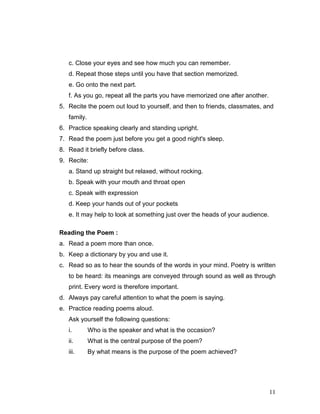11
c. Close your eyes and see how much you can remember.
d. Repeat those steps until you have that section memorized.
e. Go onto the next part.
f. As you go, repeat all the parts you have memorized one after another.
5. Recite the poem out loud to yourself, and then to friends, classmates, and
family.
6. Practice speaking clearly and standing upright.
7. Read the poem just before you get a good night's sleep.
8. Read it briefly before class.
9. Recite:
a. Stand up straight but relaxed, without rocking.
b. Speak with your mouth and throat open
c. Speak with expression
d. Keep your hands out of your pockets
e. It may help to look at something just over the heads of your audience.
Reading the Poem :
a. Read a poem more than once.
b. Keep a dictionary by you and use it.
c. Read so as to hear the sounds of the words in your mind. Poetry is written
to be heard: its meanings are conveyed through sound as well as through
print. Every word is therefore important.
d. Always pay careful attention to what the poem is saying.
e. Practice reading poems aloud.
Ask yourself the following questions:
i. Who is the speaker and what is the occasion?
ii. What is the central purpose of the poem?
iii. By what means is the purpose of the poem achieved?
 