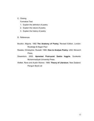 12
C. Closing
Formative Test:
1. Explain the definition of poetry
2. Explain the nature of poetry
3. Explain the history of poetry
D. References
Boulton, Majorie. 1982 The Anatomy of Poetry. Revised Edition, London:
Rouledge & Kegan Paul
Reaske, Christopher, Russell. 1966. How to Analyze Poetry. USA: Monarch
Press,
Siswantoro. 2002. Apresiasi Puisi-puisi Sastra Inggris. Surakarta:
Muhammadiyah University Press.
Wellek, Rene and Austin Warren. 1989. Theory of Literature. New Zealand:
Penguin Book Ltd
 