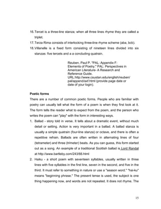 15
16.Tercet is a three-line stanza; when all three lines rhyme they are called a
triplet.
17.Terza Rima consists of interlocking three-line rhyme scheme (aba, bcb).
18.Villanelle is a fixed form consisting of nineteen lines divided into six
stanzas: five tercets and a a concluding quatrain.
Reuben, Paul P. "PAL: Appendix F:
Elements of Poetry." PAL: Perspectives in
American Literature- A Research and
Reference Guide.
URL:http://www.csustan.edu/english/reuben/
pal/append/axf.html (provide page date or
date of your login).
Poetic forms
There are a number of common poetic forms. People who are familiar with
poetry can usually tell what the form of a poem is when they first look at it.
The form tells the reader what to expect from the poem, and the person who
writes the poem can "play" with the form in interesting ways.
1. Ballad - story told in verse. It tells about a dramatic event, without much
detail or setting. Action is very important in a ballad. A ballad stanza is
usually a simple quatrain (four-line stanza) or octave, and there is often a
repetitive refrain. Ballads are often written in alternating lines of four
(tetrameter) and three (trimeter) beats. As you can guess, this form started
out as a song. An example of a traditional Scottish ballad is Lord Randal
at http://www.bartleby.com/243/66.html
2. Haiku - a short poem with seventeen syllables, usually written in three
lines with five syllables in the first line, seven in the second, and five in the
third. It must refer to something in nature or use a "season word." "hai-ku"
means "beginning phrase." The present tense is used, the subject is one
thing happening now, and words are not repeated. It does not rhyme. The
 