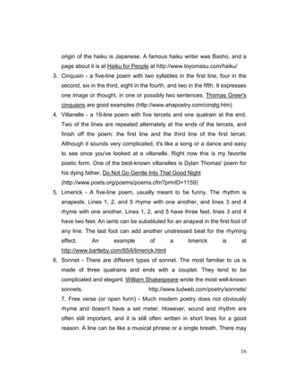 16
origin of the haiku is Japanese. A famous haiku writer was Basho, and a
page about it is at Haiku for People at http://www.toyomasu.com/haiku/
3. Cinquain - a five-line poem with two syllables in the first line, four in the
second, six in the third, eight in the fourth, and two in the fifth. It expresses
one image or thought, in one or possibly two sentences. Thomas Greer's
cinquains are good examples (http://www.ahapoetry.com/cinqtg.htm)
4. Villanelle - a 19-line poem with five tercets and one quatrain at the end.
Two of the lines are repeated alternately at the ends of the tercets, and
finish off the poem: the first line and the third line of the first tercet.
Although it sounds very complicated, it's like a song or a dance and easy
to see once you've looked at a villanelle. Right now this is my favorite
poetic form. One of the best-known villanelles is Dylan Thomas' poem for
his dying father, Do Not Go Gentle Into That Good Night
(http://www.poets.org/poems/poems.cfm?prmID=1159)
5. Limerick - A five-line poem, usually meant to be funny. The rhythm is
anapests. Lines 1, 2, and 5 rhyme with one another, and lines 3 and 4
rhyme with one another. Lines 1, 2, and 5 have three feet, lines 3 and 4
have two feet. An iamb can be substituted for an anapest in the first foot of
any line. The last foot can add another unstressed beat for the rhyming
effect. An example of a limerick is at
http://www.bartleby.com/65/li/limerick.html
6. Sonnet - There are different types of sonnet. The most familiar to us is
made of three quatrains and ends with a couplet. They tend to be
complicated and elegant. William Shakespeare wrote the most well-known
sonnets. http://www.ludweb.com/poetry/sonnets/
7. Free verse (or open form) - Much modern poetry does not obviously
rhyme and doesn't have a set meter. However, sound and rhythm are
often still important, and it is still often written in short lines for a good
reason. A line can be like a musical phrase or a single breath. There may
 