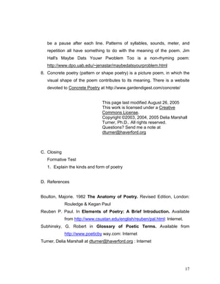 17
be a pause after each line. Patterns of syllables, sounds, meter, and
repetition all have something to do with the meaning of the poem. Jim
Hall's Maybe Dats Youwr Pwoblem Too is a non-rhyming poem:
http://www.dpo.uab.edu/~jenastar/maybedatsyourproblem.html
8. Concrete poetry (pattern or shape poetry) is a picture poem, in which the
visual shape of the poem contributes to its meaning. There is a website
devoted to Concrete Poetry at http://www.gardendigest.com/concrete/
This page last modified August 26, 2005
This work is licensed under a Creative
Commons License.
Copyright ©2003, 2004, 2005 Delia Marshall
Turner, Ph.D.. All rights reserved.
Questions? Send me a note at
dturner@haverford.org
C. Closing
Formative Test
1. Explain the kinds and form of poetry
D. References
Boulton, Majorie. 1982 The Anatomy of Poetry. Revised Edition, London:
Rouledge & Kegan Paul
Reuben P. Paul. In Elements of Poetry: A Brief Introduction. Available
from http://www.csustan.edu/english/reuben/pal.html: Internet.
Subhinsky, G. Robert in Glossary of Poetic Terms. Available from
http://www.poeticby way.com: Internet
Turner, Delia Marshall at dturner@haverford.org : Internet
 