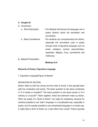 18
4. Chapter III
A. Introduction
a. Short Description : This Material will discuss the language use in
poetry (diction) about the denotation and
connotation.
b. Basic Competence : The students can comprehending the diction;
especially the connotative uses in poetry
through kinds of figurative language such as
simile, metaphor, symbol, personification,
hyperbole, allegory, irony, synecdoche and
metonymy.
B. Material Presentation
Meeting I & II
Elements of Poetry: Figurative Language
1. Figurative Language/Figure of Speech
DEFINITION OF DICTION
Diction refers to both the choice and the order of words. It has typically been
split into vocabulary and syntax. The basic question to ask about vocabulary
is "Is it simple or complex?" The basic question to ask about syntax is "Is it
ordinary or unusual?" Taken together, these two elements make up diction.
When we speak of a "level of diction," we might be misleading, because it's
certainly possible to use "plain" language in a complicated way, especially in
poetry, and it's equally possible to use complicated language in a simple way.
It might help to think of diction as a web rather than a level: There's typically
 