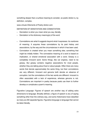 19
something deeper than a surface meaning to consider, so poetic diction is, by
definition, complex.
www.virtuaLit Elements of Poetry diction.com
DEFINITION OF DENOTATION AND CONNOTATION
- Denotation is when you mean what you say, literally.
- Denotation is the dictionary meaning(s) of the word
- Connotations are what it suggests beyond what it expresses: its overtones
of meaning. It acquires these connotations by its past history and
associations, by the way and the circumstances in which it has been used.
- Connotation is created when you mean something else, something that
might be initially hidden. The connotative meaning of a word is based on
implication, or shared emotional association with a word. Greasy is a
completely innocent word: Some things, like car engines, need to be
greasy. But greasy contains negative associations for most people,
whether they are talking about food or about people. Often there are many
words that denote approximately the same thing, but their connotations
are very different. Innocent and genuine both denote an absence of
corruption, but the connotations of the two words are different: innocent is
often associated with a lack of experience, whereas genuine is not.
Connotations are important in poetry because poets use them to further
develop or complicate a poem's meaning.
Figurative Language: Figures of speech are another way of adding extra
dimensions to language. Broadly defined, a figure of speech is any of saying
something other than the ordinary way, and some rhetoricians have classified
as many as 250 separate figures. Figurative language is language that cannot
be taken literally.
 