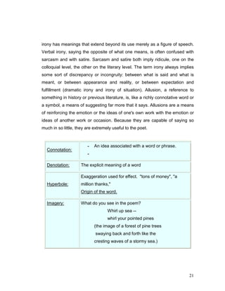 21
irony has meanings that extend beyond its use merely as a figure of speech.
Verbal irony, saying the opposite of what one means, is often confused with
sarcasm and with satire. Sarcasm and satire both imply ridicule, one on the
colloquial level, the other on the literary level. The term irony always implies
some sort of discrepancy or incongruity: between what is said and what is
meant, or between appearance and reality, or between expectation and
fulfillment (dramatic irony and irony of situation). Allusion, a reference to
something in history or previous literature, is, like a richly connotative word or
a symbol, a means of suggesting far more that it says. Allusions are a means
of reinforcing the emotion or the ideas of one's own work with the emotion or
ideas of another work or occasion. Because they are capable of saying so
much in so little, they are extremely useful to the poet.
Connotation:
- An idea associated with a word or phrase.
-
Denotation: The explicit meaning of a word
Hyperbole:
Exaggeration used for effect. "tons of money", "a
million thanks,"
Origin of the word.
Imagery: What do you see in the poem?
Whirl up sea --
whirl your pointed pines
(the image of a forest of pine trees
swaying back and forth like the
cresting waves of a stormy sea.)
 