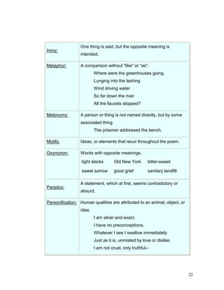 22
Irony:
One thing is said, but the opposite meaning is
intended.
Metaphor: A comparison without "like" or "as".
Where were the greenhouses going,
Lunging into the lashing
Wind driving water
So far down the river
All the faucets stopped?
Metonymy: A person or thing is not named directly, but by some
associated thing.
The prisoner addressed the bench.
Motifs: Ideas, or elements that recur throughout the poem.
Oxymoron: Words with opposite meanings.
tight slacks Old New York bitter-sweet
sweet sorrow good grief sanitary landfill
Paradox:
A statement, which at first, seems contradictory or
absurd.
Personification: Human qualities are attributed to an animal, object, or
idea.
I am silver and exact.
I have no preconceptions.
Whatever I see I swallow immediately
Just as it is, unmisted by love or dislike.
I am not cruel, only truthful--
 