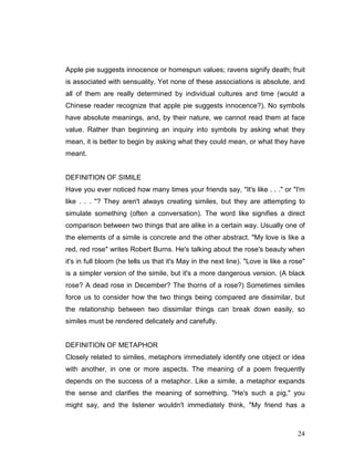 24
Apple pie suggests innocence or homespun values; ravens signify death; fruit
is associated with sensuality. Yet none of these associations is absolute, and
all of them are really determined by individual cultures and time (would a
Chinese reader recognize that apple pie suggests innocence?). No symbols
have absolute meanings, and, by their nature, we cannot read them at face
value. Rather than beginning an inquiry into symbols by asking what they
mean, it is better to begin by asking what they could mean, or what they have
meant.
DEFINITION OF SIMILE
Have you ever noticed how many times your friends say, "It's like . . ." or "I'm
like . . . "? They aren't always creating similes, but they are attempting to
simulate something (often a conversation). The word like signifies a direct
comparison between two things that are alike in a certain way. Usually one of
the elements of a simile is concrete and the other abstract. "My love is like a
red, red rose" writes Robert Burns. He's talking about the rose's beauty when
it's in full bloom (he tells us that it's May in the next line). "Love is like a rose"
is a simpler version of the simile, but it's a more dangerous version. (A black
rose? A dead rose in December? The thorns of a rose?) Sometimes similes
force us to consider how the two things being compared are dissimilar, but
the relationship between two dissimilar things can break down easily, so
similes must be rendered delicately and carefully.
DEFINITION OF METAPHOR
Closely related to similes, metaphors immediately identify one object or idea
with another, in one or more aspects. The meaning of a poem frequently
depends on the success of a metaphor. Like a simile, a metaphor expands
the sense and clarifies the meaning of something. "He's such a pig," you
might say, and the listener wouldn't immediately think, "My friend has a
 