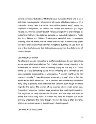 25
porcine boyfriend," but rather, "My friend has a human boyfriend who is (a) a
slob, (b) a voracious eater, (c) someone with crude attitudes or tastes, or (d) a
chauvinist." In any case, it would be clear that the speaker wasn't paying her
boyfriend a compliment, but unless she clarifies the metaphor, you might
have to ask, "In what sense?" English Renaissance poetry is characterized by
metaphors that turn into elaborate conceits, or extended metaphors. Poets
like John Donne and William Shakespeare extended their comparisons
brilliantly, with the effect that the reader was dazzled. Contemporary poets
tend to be more economical with their metaphors, but they still use them as
one of the chief elements that distinguishes poetry from less lofty forms of
communication.
DEFINITION OF IRONY
As a figure of speech, irony refers to a difference between the way something
appears and what is actually true. Part of what makes poetry interesting is its
indirectness, its refusal to state something simply as "the way it is." Irony
allows us to say something but to mean something else, whether we are
being sarcastic, exaggerating, or understating. A woman might say to her
husband ironically, "I never know what you're going to say," when in fact she
always knows what he will say. This is sarcasm, which is one way to achieve
irony. Irony is generally more restrained than sarcasm, even though the effect
might be the same. The woman of our example above might simply say,
"Interesting," when her husband says something that really isn't interesting.
She might not be using sarcasm in this case, and she might not even be
aware that she is being ironic. A listener who finds the husband dull would
probably understand the irony, though. The key to irony is often the tone,
which is sometimes harder to detect in poetry than in speech
DEFINITION OF ALLEGORY
 
