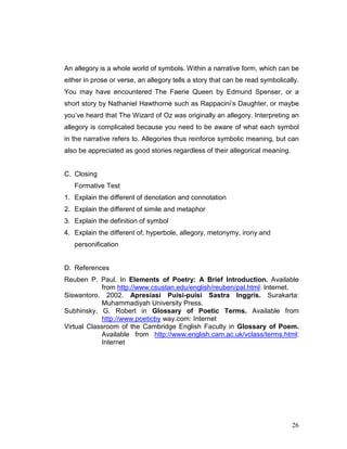 26
An allegory is a whole world of symbols. Within a narrative form, which can be
either in prose or verse, an allegory tells a story that can be read symbolically.
You may have encountered The Faerie Queen by Edmund Spenser, or a
short story by Nathaniel Hawthorne such as Rappacini’s Daughter, or maybe
you’ve heard that The Wizard of Oz was originally an allegory. Interpreting an
allegory is complicated because you need to be aware of what each symbol
in the narrative refers to. Allegories thus reinforce symbolic meaning, but can
also be appreciated as good stories regardless of their allegorical meaning.
C. Closing
Formative Test
1. Explain the different of denotation and connotation
2. Explain the different of simile and metaphor
3. Explain the definition of symbol
4. Explain the different of; hyperbole, allegory, metonymy, irony and
personification
D. References
Reuben P. Paul. In Elements of Poetry: A Brief Introduction. Available
from http://www.csustan.edu/english/reuben/pal.html: Internet.
Siswantoro. 2002. Apresiasi Puisi-puisi Sastra Inggris. Surakarta:
Muhammadiyah University Press.
Subhinsky, G. Robert in Glossary of Poetic Terms. Available from
http://www.poeticby way.com: Internet
Virtual Classroom of the Cambridge English Faculty in Glossary of Poem.
Available from http://www.english.cam.ac.uk/vclass/terms.html:
Internet
 