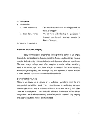 27
5. Chapter IV
A. Introduction
a. Short Description : This material will discuss the imagery and the
kinds of imagery
b. Basic Competence : The students understanding the purposes of
imagery uses in poetry and can explain the
kinds of imagery
B. Material Presentation
Elements of Poetry: Imagery
Poetry communicates experience and experience comes to us largely
through the senses (seeing, hearing, smelling, feeling, and touching). Imagery
may be defined as the representation through language of sense experience.
The word image perhaps most often suggests a mental picture, something
seen in the mind's eye - and visual imagery is the most frequently occurring
kind of imagery in poetry. But an image may also represent a sound; a smell;
a taste; a tactile experience; and an internal sensation.
DEFINITION OF IMAGE
Think of an image as a picture or a sculpture, something concrete and
representational within a work of art. Literal images appeal to our sense of
realistic perception, like a nineteenth-century landscape painting that looks
"just like a photograph." There are also figurative images that appeal to our
imagination, like a twentieth-century modernist portrait that looks only vaguely
like a person but that implies a certain mood.
 