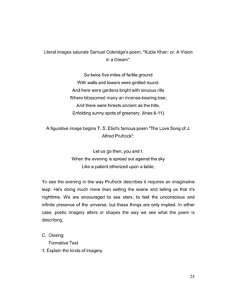 28
Literal images saturate Samuel Coleridge's poem, "Kubla Khan: or, A Vision
in a Dream":
So twice five miles of fertile ground
With walls and towers were girdled round:
And here were gardens bright with sinuous rills
Where blossomed many an incense-bearing tree;
And there were forests ancient as the hills,
Enfolding sunny spots of greenery. (lines 6-11)
A figurative image begins T. S. Eliot's famous poem "The Love Song of J.
Alfred Prufrock":
Let us go then, you and I,
When the evening is spread out against the sky
Like a patient etherized upon a table;
To see the evening in the way Prufrock describes it requires an imaginative
leap: He's doing much more than setting the scene and telling us that it's
nighttime. We are encouraged to see stars, to feel the unconscious and
infinite presence of the universe, but these things are only implied. In either
case, poetic imagery alters or shapes the way we see what the poem is
describing.
C. Closing
Formative Test
1. Explain the kinds of imagery
 