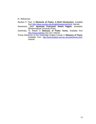 29
D. References
Reuben P. Paul. In Elements of Poetry: A Brief Introduction. Available
from http://www.csustan.edu/english/reuben/pal.html: Internet.
Siswantoro. 2002. Apresiasi Puisi-puisi Sastra Inggris. Surakarta:
Muhammadiyah University Press.
Subhinsky, G. Robert in Glossary of Poetic Terms. Available from
http://www.poeticby way.com: Internet
Virtual Classroom of the Cambridge English Faculty in Glossary of Poem.
Available from http://www.english.cam.ac.uk/vclass/terms.html:
Internet
 