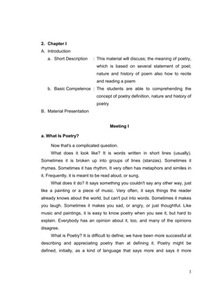 3
2. Chapter I
A. Introduction
a. Short Description : This material will discuss; the meaning of poetry,
which is based on several statement of poet;
nature and history of poem also how to recite
and reading a poem
b. Basic Competence : The students are able to comprehending the
concept of poetry definition, nature and history of
poetry
B. Material Presentation
Meeting I
a. What Is Poetry?
Now that's a complicated question.
What does it look like? It is words written in short lines (usually).
Sometimes it is broken up into groups of lines (stanzas). Sometimes it
rhymes. Sometimes it has rhythm. It very often has metaphors and similes in
it. Frequently, it is meant to be read aloud, or sung.
What does it do? It says something you couldn't say any other way, just
like a painting or a piece of music. Very often, it says things the reader
already knows about the world, but can't put into words. Sometimes it makes
you laugh. Sometimes it makes you sad, or angry, or just thoughtful. Like
music and paintings, it is easy to know poetry when you see it, but hard to
explain. Everybody has an opinion about it, too, and many of the opinions
disagree.
What is Poetry? It is difficult to define; we have been more successful at
describing and appreciating poetry than at defining it. Poetry might be
defined, initially, as a kind of language that says more and says it more
 