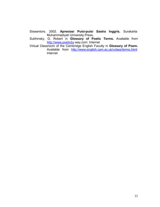 33
Siswantoro. 2002. Apresiasi Puisi-puisi Sastra Inggris. Surakarta:
Muhammadiyah University Press.
Subhinsky, G. Robert in Glossary of Poetic Terms. Available from
http://www.poeticby way.com: Internet
Virtual Classroom of the Cambridge English Faculty in Glossary of Poem.
Available from http://www.english.cam.ac.uk/vclass/terms.html:
Internet
 