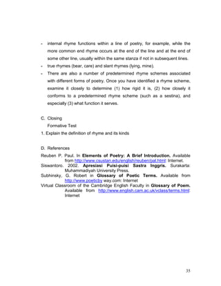 35
- internal rhyme functions within a line of poetry, for example, while the
more common end rhyme occurs at the end of the line and at the end of
some other line, usually within the same stanza if not in subsequent lines.
- true rhymes (bear, care) and slant rhymes (lying, mine).
- There are also a number of predetermined rhyme schemes associated
with different forms of poetry. Once you have identified a rhyme scheme,
examine it closely to determine (1) how rigid it is, (2) how closely it
conforms to a predetermined rhyme scheme (such as a sestina), and
especially (3) what function it serves.
C. Closing
Formative Test
1. Explain the definition of rhyme and its kinds
D. References
Reuben P. Paul. In Elements of Poetry: A Brief Introduction. Available
from http://www.csustan.edu/english/reuben/pal.html: Internet.
Siswantoro. 2002. Apresiasi Puisi-puisi Sastra Inggris. Surakarta:
Muhammadiyah University Press.
Subhinsky, G. Robert in Glossary of Poetic Terms. Available from
http://www.poeticby way.com: Internet
Virtual Classroom of the Cambridge English Faculty in Glossary of Poem.
Available from http://www.english.cam.ac.uk/vclass/terms.html:
Internet
 