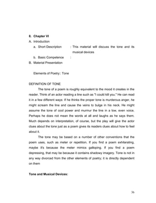36
8. Chapter VI
A. Introduction
a. Short Description : This material will discuss the tone and its
musical devices
b. Basic Competence :
B. Material Presentation
Elements of Poetry:: Tone
DEFINITION OF TONE
The tone of a poem is roughly equivalent to the mood it creates in the
reader. Think of an actor reading a line such as "I could kill you." He can read
it in a few different ways: If he thinks the proper tone is murderous anger, he
might scream the line and cause the veins to bulge in his neck. He might
assume the tone of cool power and murmur the line in a low, even voice.
Perhaps he does not mean the words at all and laughs as he says them.
Much depends on interpretation, of course, but the play will give the actor
clues about the tone just as a poem gives its readers clues about how to feel
about it.
The tone may be based on a number of other conventions that the
poem uses, such as meter or repetition. If you find a poem exhilarating,
maybe it's because the meter mimics galloping. If you find a poem
depressing, that may be because it contains shadowy imagery. Tone is not in
any way divorced from the other elements of poetry; it is directly dependent
on them
Tone and Musical Devices:
 
