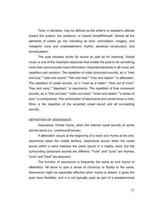 37
Tone, in literature, may be defined as the writer's or speaker's attitude
toward the subject, the audience, or toward herself/himself. Almost all the
elements of poetry go into indicating its tone: connotation, imagery, and
metaphor; irony and understatement; rhythm, sentence construction, and
formal pattern.
The poet chooses words for sound as well as for meaning. Verbal
music is one of the important resources that enable the poet to do something
more than communicate mere information. Essential elements in all music are
repetition and variation. The repetition of initial consonant sounds, as in "tried
and true," "safe and sound," "fish and fowl," "rime and reason," is alliteration.
The repetition of vowel sounds, as in "mad as a hatter," "time out of mind,"
"free and easy," "slapdash," is assonance. The repetition of final consonant
sounds, as in "first and last," "odds and ends," "short and sweet," "a stroke of
luck," is consonance. The combination of assonance and consonance is rime.
Rime is the repetition of the accented vowel sound and all succeeding
sounds.
DEFINITION OF ASSONANCE
Assonance: Partial rhyme, when the internal vowel sounds of words
are the same (i.e., cow/bound/mouse).
If alliteration occurs at the beginning of a word and rhyme at the end,
assonance takes the middle territory. Assonance occurs when the vowel
sound within a word matches the same sound in a nearby word, but the
surrounding consonant sounds are different. "Tune" and "June" are rhymes;
"tune" and "food" are assonant.
The function of assonance is frequently the same as end rhyme or
alliteration: All serve to give a sense of continuity or fluidity to the verse.
Assonance might be especially effective when rhyme is absent: It gives the
poet more flexibility, and it is not typically used as part of a predetermined
 