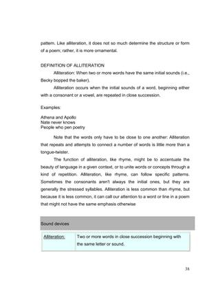 38
pattern. Like alliteration, it does not so much determine the structure or form
of a poem; rather, it is more ornamental.
DEFINITION OF ALLITERATION
Alliteration: When two or more words have the same initial sounds (i.e.,
Becky bopped the baker).
Alliteration occurs when the initial sounds of a word, beginning either
with a consonant or a vowel, are repeated in close succession.
Examples:
Athena and Apollo
Nate never knows
People who pen poetry
Note that the words only have to be close to one another: Alliteration
that repeats and attempts to connect a number of words is little more than a
tongue-twister.
The function of alliteration, like rhyme, might be to accentuate the
beauty of language in a given context, or to unite words or concepts through a
kind of repetition. Alliteration, like rhyme, can follow specific patterns.
Sometimes the consonants aren't always the initial ones, but they are
generally the stressed syllables. Alliteration is less common than rhyme, but
because it is less common, it can call our attention to a word or line in a poem
that might not have the same emphasis otherwise
Sound devices
Alliteration: Two or more words in close succession beginning with
the same letter or sound.
 