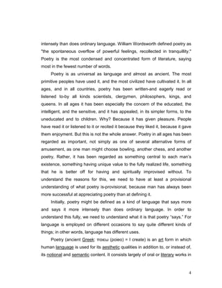 4
intensely than does ordinary language. William Wordsworth defined poetry as
"the spontaneous overflow of powerful feelings, recollected in tranquillity."
Poetry is the most condensed and concentrated form of literature, saying
most in the fewest number of words.
Poetry is as universal as language and almost as ancient. The most
primitive peoples have used it, and the most civilized have cultivated it. In all
ages, and in all countries, poetry has been written-and eagerly read or
listened to-by all kinds scientists, clergymen, philosophers, kings, and
queens. In all ages it has been especially the concern of the educated, the
intelligent, and the sensitive, and it has appealed, in its simpler forms, to the
uneducated and to children. Why? Because it has given pleasure. People
have read it or listened to it or recited it because they liked it, because it gave
them enjoyment. But this is not the whole answer. Poetry in all ages has been
regarded as important, not simply as one of several alternative forms of
amusement, as one man might choose bowling, another chess, and another
poetry. Rather, it has been regarded as something central to each man’s
existence, something having unique value to the fully realized life, something
that he is better off for having and spiritually improvised without. To
understand the reasons for this, we need to have at least a provisional
understanding of what poetry is-provisional, because man has always been
more successful at appreciating poetry than at defining it.
Initially, poetry might be defined as a kind of language that says more
and says it more intensely than does ordinary language. In order to
understand this fully, we need to understand what it is that poetry “says.” For
language is employed on different occasions to say quite different kinds of
things; in other words, language has different uses.
Poetry (ancient Greek: ποιεω (poieo) = I create) is an art form in which
human language is used for its aesthetic qualities in addition to, or instead of,
its notional and semantic content. It consists largely of oral or literary works in
 