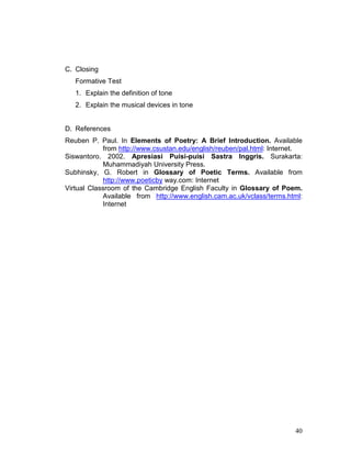 40
C. Closing
Formative Test
1. Explain the definition of tone
2. Explain the musical devices in tone
D. References
Reuben P. Paul. In Elements of Poetry: A Brief Introduction. Available
from http://www.csustan.edu/english/reuben/pal.html: Internet.
Siswantoro. 2002. Apresiasi Puisi-puisi Sastra Inggris. Surakarta:
Muhammadiyah University Press.
Subhinsky, G. Robert in Glossary of Poetic Terms. Available from
http://www.poeticby way.com: Internet
Virtual Classroom of the Cambridge English Faculty in Glossary of Poem.
Available from http://www.english.cam.ac.uk/vclass/terms.html:
Internet
 