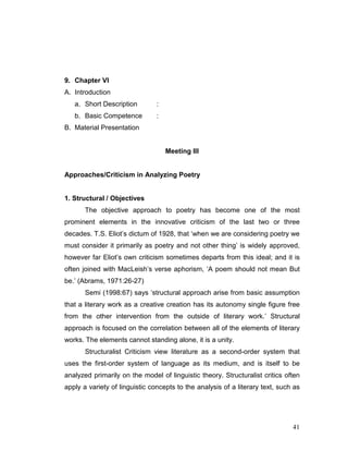 41
9. Chapter VI
A. Introduction
a. Short Description :
b. Basic Competence :
B. Material Presentation
Meeting III
Approaches/Criticism in Analyzing Poetry
1. Structural / Objectives
The objective approach to poetry has become one of the most
prominent elements in the innovative criticism of the last two or three
decades. T.S. Eliot’s dictum of 1928, that ‘when we are considering poetry we
must consider it primarily as poetry and not other thing’ is widely approved,
however far Eliot’s own criticism sometimes departs from this ideal; and it is
often joined with MacLeish’s verse aphorism, ‘A poem should not mean But
be.’ (Abrams, 1971:26-27)
Semi (1998:67) says ‘structural approach arise from basic assumption
that a literary work as a creative creation has its autonomy single figure free
from the other intervention from the outside of literary work.’ Structural
approach is focused on the correlation between all of the elements of literary
works. The elements cannot standing alone, it is a unity.
Structuralist Criticism view literature as a second-order system that
uses the first-order system of language as its medium, and is itself to be
analyzed primarily on the model of linguistic theory. Structuralist critics often
apply a variety of linguistic concepts to the analysis of a literary text, such as
 