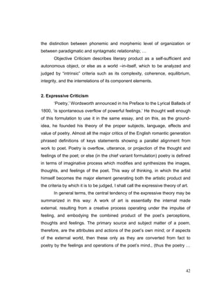42
the distinction between phonemic and morphemic level of organization or
between paradigmatic and syntagmatic relationship; …
Objective Criticism describes literary product as a self-sufficient and
autonomous object, or else as a world –in-itself, which to be analyzed and
judged by “intrinsic” criteria such as its complexity, coherence, equilibrium,
integrity, and the interrelations of its component elements.
2. Expressive Criticism
‘Poetry,’ Wordsworth announced in his Preface to the Lyrical Ballads of
1800, ‘is spontaneous overflow of powerful feelings.’ He thought well enough
of this formulation to use it in the same essay, and on this, as the ground-
idea, he founded his theory of the proper subjects, language, effects and
value of poetry. Almost all the major critics of the English romantic generation
phrased definitions of keys statements showing a parallel alignment from
work to poet. Poetry is overflow, utterance, or projection of the thought and
feelings of the poet; or else (in the chief variant formulation) poetry is defined
in terms of imaginative process which modifies and synthesizes the images,
thoughts, and feelings of the poet. This way of thinking, in which the artist
himself becomes the major element generating both the artistic product and
the criteria by which it is to be judged, I shall call the expressive theory of art.
In general terms, the central tendency of the expressive theory may be
summarized in this way: A work of art is essentially the internal made
external, resulting from a creative process operating under the impulse of
feeling, and embodying the combined product of the poet’s perceptions,
thoughts and feelings. The primary source and subject matter of a poem,
therefore, are the attributes and actions of the poet’s own mind; or if aspects
of the external world, then these only as they are converted from fact to
poetry by the feelings and operations of the poet’s mind., (thus the poetry …
 