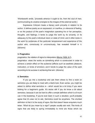 43
‘Wordsworth wrote, ‘proceeds whence it ought to do, from the soul of man,
communicating its creative energies to the images of the external world.)
Expressive Criticism treats a literary work primarily in relation to its
author. It defines poetry as an expression, or overflow, or utterance of feeling,
or as the product of the poet’s imagination operating his or her perception,
thoughts, and feelings; it tends to judge the work by its sincerity, or its
adequacy to the poet’s individual vision or state of mind; and it often looks in
the work for evidences of the particular temperament and experience of the
author who, consciously or unconsciously, has revealed himself in it.
(Abrams)
3. Pragmatics
pragmatics: the relation of signs to interpreters (Morris 1938, 6-7).
pragmatics: views the works as something which is constructed in order to
achieve a certain effect on the audience (effects such as aesthetic pleasure,
instruction, or kinds of emotion), and it tends to judge the value of the work
according to its success in achieving that aim. (Abrams)
4. Semiotics
If you go into a bookshop and ask them where to find a book on
semiotics you are likely to meet with a blank look. Even worse, you might be
asked to define what semiotics is - which would be a bit tricky if you were
looking for a beginner's guide. It's worse still if you do know a bit about
semiotics, because it can be hard to offer a simple definition which is of much
use in the bookshop. If you've ever been in such a situation, you'll probably
agree that it's wise not to ask. Semiotics could be anywhere. The shortest
definition is that it is the study of signs. But that doesn't leave enquirers much
wiser. 'What do you mean by a sign?' people usually ask next. The kinds of
signs that are likely to spring immediately to mind are those which we
 