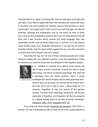 44
routinely refer to as 'signs' in everyday life, such as road signs, pub signs and
star signs. If you were to agree with them that semiotics can include the study
of all these and more, people will probably assume that semiotics is about
'visual signs'. You would confirm their hunch if you said that signs can also be
drawings, paintings and photographs, and by now they'd be keen to direct
you to the art and photography sections. But if you are thick-skinned and tell
them that it also includes words, sounds and 'body language' they may
reasonably wonder what all these things have in common and how anyone
could possibly study such disparate phenomena. If you get this far they've
probably already 'read the signs' which suggest that you are either eccentric
or insane and communication may have ceased.
Assuming that you are not one of those annoying people who keeps
everyone waiting with your awkward question, if you are searching for books
on semiotics you could do worse than by starting off in the linguistics section.
It is... possible to conceive of a science which studies the
role of signs as part of social life. It would form part of social
psychology, and hence of general psychology. We shall call
it semiology (from the Greek semeîon, 'sign'). It would
investigate the nature of signs and the laws governing them.
Since it does not yet exist, one cannot say for certain that it
will exist. But it has a right to exist, a place ready for it in
advance. Linguistics is only one branch of this general
science. The laws which semiology will discover will be laws
applicable in linguistics, and linguistics will thus be assigned
to a clearly defined place in the field of human knowledge.
(Saussure 1983, 15-16; Saussure 1974, 16)
Thus wrote the Swiss linguist Ferdinand de Saussure (1857-1913), a
founder not only of linguistics but also of what is now more usually referred to
 