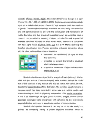 47
capacity' (Peirce 1931-58, 2.228). He declared that 'every thought is a sign'
(Peirce 1931-58, 1.538; cf. 5.250ff, 5.283ff). Contemporary semioticians study
signs not in isolation but as part of semiotic 'sign systems' (such as a medium
or genre). They study how meanings are made: as such, being concerned not
only with communication but also with the construction and maintenance of
reality. Semiotics and that branch of linguistics known as semantics have a
common concern with the meaning of signs, but John Sturrock argues that
whereas semantics focuses on what words mean, semiotics is concerned
with how signs mean (Sturrock 1986, 22). For C W Morris (deriving this
threefold classification from Peirce), semiotics embraced semantics, along
with the other traditional branches of linguistics:
semantics: the relationship of signs to what
they stand for;
syntactics (or syntax): the formal or structural
relations between signs;
pragmatics: the relation of signs to interpreters
(Morris 1938, 6-7).
Semiotics is often employed in the analysis of texts (although it is far
more than just a mode of textual analysis). Here it should perhaps be noted
that a 'text' can exist in any medium and may be verbal, non-verbal, or both,
despite the logocentric bias of this distinction. The term text usually refers to a
message which has been recorded in some way (e.g. writing, audio- and
video-recording) so that it is physically independent of its sender or receiver.
A text is an assemblage of signs (such as words, images, sounds and/or
gestures) constructed (and interpreted) with reference to the conventions
associated with a genre and in a particular medium of communication.
Semiotics is important because it can help us not to take 'reality' for
granted as something having a purely objective existence which is
 
