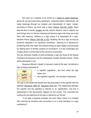 49
We seem as a species to be driven by a desire to make meanings:
above all, we are surely Homo significans - meaning-makers. Distinctively, we
make meanings through our creation and interpretation of 'signs'. Indeed,
according to Peirce, 'we think only in signs' (Peirce 1931-58, 2.302). Signs
take the form of words, images, sounds, odours, flavours, acts or objects, but
such things have no intrinsic meaning and become signs only when we invest
them with meaning. 'Nothing is a sign unless it is interpreted as a sign',
declares Peirce (Peirce 1931-58, 2.172). Anything can be a sign as long as
someone interprets it as 'signifying' something - referring to or standing for
something other than itself. We interpret things as signs largely unconsciously
by relating them to familiar systems of conventions. It is this meaningful use
of signs which is at the heart of the concerns of semiotics.
The two dominant models of what constitutes a sign are those of the linguist
Ferdinand de Saussure and the philosopher Charles Sanders Peirce. These
will be discussed in turn.
Saussure offered a 'dyadic' or two-part model of the sign. He defined a
sign as being composed of:
a 'signifier' (signifiant) - the form which the sign
takes; and
the 'signified' (signifié) - the concept it represents.
The sign is the whole that results from the association of the signifier with the
signified (Saussure 1983, 67; Saussure 1974, 67). The relationship between
the signifier and the signified is referred to as 'signification', and this is
represented in the Saussurean diagram by the arrows. The horizontal line
marking the two elements of the sign is referred to as 'the bar'.
If we take a linguistic example, the word 'Open' (when it is invested
with meaning by someone who encounters it on a shop doorway) is a sign
consisting of:
 