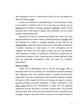 5
which language is used in a manner that is felt by its user and audience to
differ from ordinary prose.
It may use condensed or compressed form to convey emotion or ideas
to the reader's or listener's mind or ear; it may also use devices such as
assonance and repetition to achieve musical or incantatory effects. Poems
frequently rely for their effect on imagery, word association, and the musical
qualities of the language used.
Because of its nature of emphasising linguistic form rather than using
language purely for its content, poetry is notoriously difficult to translate from
one language into another: a possible exception to this might be the
Hebrew Psalms, where the beauty is found more in the balance of ideas than
in specific vocabulary. In most poetry, it is the connotations and the
"baggage" that words carry (the weight of words) that are most important.
These shades and nuances of meaning can be difficult to interpret and can
cause different readers to "hear" a particular piece of poetry differently. While
there are reasonable interpretations, there can never be a definitive
interpretation.
Nature of poetry
Poetry can be differentiated most of the time from prose, which is
language meant to convey meaning in a more expansive and less condensed
way, frequently using more complete logical or narrative structures than
poetry does. This does not necessarily imply that poetry is illogical, but rather
that poetry is often created from the need to escape the logical, as well as
expressing feelings and other expressions. A further complication is that
prose poetry combines the characteristics of poetry with the superficial
appearance of prose. And there is, of course, narrative poetry, not to mention
dramatic poetry, both of which are used to tell stories and so resemble novels
and plays. However, both these forms of poetry use the specific features of
 