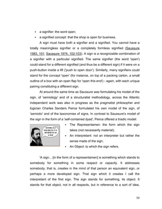 50
a signifier: the word open;
a signified concept: that the shop is open for business.
A sign must have both a signifier and a signified. You cannot have a
totally meaningless signifier or a completely formless signified (Saussure
1983, 101; Saussure 1974, 102-103). A sign is a recognizable combination of
a signifier with a particular signified. The same signifier (the word 'open')
could stand for a different signified (and thus be a different sign) if it were on a
push-button inside a lift ('push to open door'). Similarly, many signifiers could
stand for the concept 'open' (for instance, on top of a packing carton, a small
outline of a box with an open flap for 'open this end') - again, with each unique
pairing constituting a different sign.
At around the same time as Saussure was formulating his model of the
sign, of 'semiology' and of a structuralist methodology, across the Atlantic
independent work was also in progress as the pragmatist philosopher and
logician Charles Sanders Peirce formulated his own model of the sign, of
'semiotic' and of the taxonomies of signs. In contrast to Saussure's model of
the sign in the form of a 'self-contained dyad', Peirce offered a triadic model:
The Representamen: the form which the sign
takes (not necessarily material);
An Interpretant: not an interpreter but rather the
sense made of the sign;
An Object: to which the sign refers.
'A sign... [in the form of a representamen] is something which stands to
somebody for something in some respect or capacity. It addresses
somebody, that is, creates in the mind of that person an equivalent sign, or
perhaps a more developed sign. That sign which it creates I call the
interpretant of the first sign. The sign stands for something, its object. It
stands for that object, not in all respects, but in reference to a sort of idea,
 