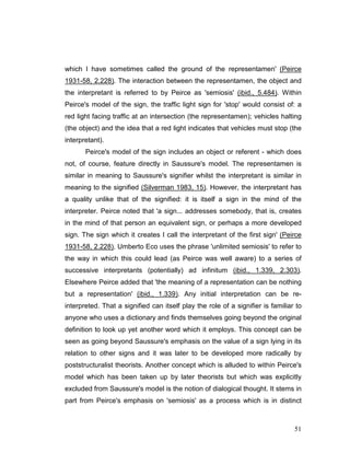 51
which I have sometimes called the ground of the representamen' (Peirce
1931-58, 2.228). The interaction between the representamen, the object and
the interpretant is referred to by Peirce as 'semiosis' (ibid., 5.484). Within
Peirce's model of the sign, the traffic light sign for 'stop' would consist of: a
red light facing traffic at an intersection (the representamen); vehicles halting
(the object) and the idea that a red light indicates that vehicles must stop (the
interpretant).
Peirce's model of the sign includes an object or referent - which does
not, of course, feature directly in Saussure's model. The representamen is
similar in meaning to Saussure's signifier whilst the interpretant is similar in
meaning to the signified (Silverman 1983, 15). However, the interpretant has
a quality unlike that of the signified: it is itself a sign in the mind of the
interpreter. Peirce noted that 'a sign... addresses somebody, that is, creates
in the mind of that person an equivalent sign, or perhaps a more developed
sign. The sign which it creates I call the interpretant of the first sign' (Peirce
1931-58, 2.228). Umberto Eco uses the phrase 'unlimited semiosis' to refer to
the way in which this could lead (as Peirce was well aware) to a series of
successive interpretants (potentially) ad infinitum (ibid., 1.339, 2.303).
Elsewhere Peirce added that 'the meaning of a representation can be nothing
but a representation' (ibid., 1.339). Any initial interpretation can be re-
interpreted. That a signified can itself play the role of a signifier is familiar to
anyone who uses a dictionary and finds themselves going beyond the original
definition to look up yet another word which it employs. This concept can be
seen as going beyond Saussure's emphasis on the value of a sign lying in its
relation to other signs and it was later to be developed more radically by
poststructuralist theorists. Another concept which is alluded to within Peirce's
model which has been taken up by later theorists but which was explicitly
excluded from Saussure's model is the notion of dialogical thought. It stems in
part from Peirce's emphasis on 'semiosis' as a process which is in distinct
 