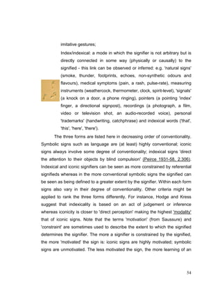 54
imitative gestures;
Index/indexical: a mode in which the signifier is not arbitrary but is
directly connected in some way (physically or causally) to the
signified - this link can be observed or inferred: e.g. 'natural signs'
(smoke, thunder, footprints, echoes, non-synthetic odours and
flavours), medical symptoms (pain, a rash, pulse-rate), measuring
instruments (weathercock, thermometer, clock, spirit-level), 'signals'
(a knock on a door, a phone ringing), pointers (a pointing 'index'
finger, a directional signpost), recordings (a photograph, a film,
video or television shot, an audio-recorded voice), personal
'trademarks' (handwriting, catchphrase) and indexical words ('that',
'this', 'here', 'there').
The three forms are listed here in decreasing order of conventionality.
Symbolic signs such as language are (at least) highly conventional; iconic
signs always involve some degree of conventionality; indexical signs 'direct
the attention to their objects by blind compulsion' (Peirce 1931-58, 2.306).
Indexical and iconic signifiers can be seen as more constrained by referential
signifieds whereas in the more conventional symbolic signs the signified can
be seen as being defined to a greater extent by the signifier. Within each form
signs also vary in their degree of conventionality. Other criteria might be
applied to rank the three forms differently. For instance, Hodge and Kress
suggest that indexicality is based on an act of judgement or inference
whereas iconicity is closer to 'direct perception' making the highest 'modality'
that of iconic signs. Note that the terms 'motivation' (from Saussure) and
'constraint' are sometimes used to describe the extent to which the signified
determines the signifier. The more a signifier is constrained by the signified,
the more 'motivated' the sign is: iconic signs are highly motivated; symbolic
signs are unmotivated. The less motivated the sign, the more learning of an
 