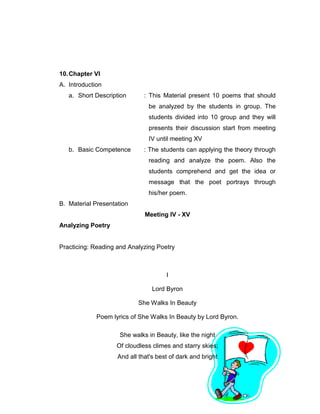 57
10.Chapter VI
A. Introduction
a. Short Description : This Material present 10 poems that should
be analyzed by the students in group. The
students divided into 10 group and they will
presents their discussion start from meeting
IV until meeting XV
b. Basic Competence : The students can applying the theory through
reading and analyze the poem. Also the
students comprehend and get the idea or
message that the poet portrays through
his/her poem.
B. Material Presentation
Meeting IV - XV
Analyzing Poetry
Practicing: Reading and Analyzing Poetry
I
Lord Byron
She Walks In Beauty
Poem lyrics of She Walks In Beauty by Lord Byron.
She walks in Beauty, like the night
Of cloudless climes and starry skies;
And all that's best of dark and bright
 