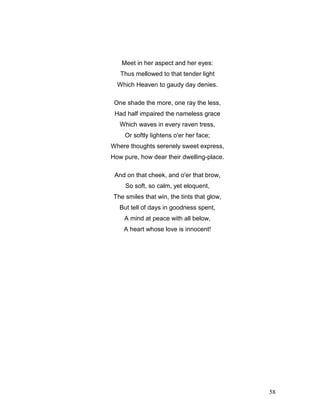 58
Meet in her aspect and her eyes:
Thus mellowed to that tender light
Which Heaven to gaudy day denies.
One shade the more, one ray the less,
Had half impaired the nameless grace
Which waves in every raven tress,
Or softly lightens o'er her face;
Where thoughts serenely sweet express,
How pure, how dear their dwelling-place.
And on that cheek, and o'er that brow,
So soft, so calm, yet eloquent,
The smiles that win, the tints that glow,
But tell of days in goodness spent,
A mind at peace with all below,
A heart whose love is innocent!
 