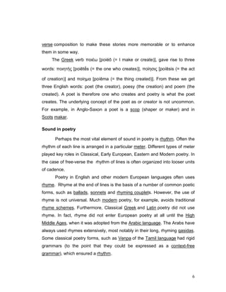 6
verse composition to make these stories more memorable or to enhance
them in some way.
The Greek verb ποιέω [poiéō (= I make or create)], gave rise to three
words: ποιητής [poiētḗs (= the one who creates)], ποίησις [poíēsis (= the act
of creation)] and ποίηµα [poíēma (= the thing created)]. From these we get
three English words: poet (the creator), poesy (the creation) and poem (the
created). A poet is therefore one who creates and poetry is what the poet
creates. The underlying concept of the poet as or creator is not uncommon.
For example, in Anglo-Saxon a poet is a scop (shaper or maker) and in
Scots makar.
Sound in poetry
Perhaps the most vital element of sound in poetry is rhythm. Often the
rhythm of each line is arranged in a particular meter. Different types of meter
played key roles in Classical, Early European, Eastern and Modern poetry. In
the case of free-verse the rhythm of lines is often organized into looser units
of cadence.
Poetry in English and other modern European languages often uses
rhyme. Rhyme at the end of lines is the basis of a number of common poetic
forms, such as ballads, sonnets and rhyming couplets. However, the use of
rhyme is not universal. Much modern poetry, for example, avoids traditional
rhyme schemes. Furthermore, Classical Greek and Latin poetry did not use
rhyme. In fact, rhyme did not enter European poetry at all until the High
Middle Ages, when it was adopted from the Arabic language. The Arabs have
always used rhymes extensively, most notably in their long, rhyming qasidas.
Some classical poetry forms, such as Venpa of the Tamil language had rigid
grammars (to the point that they could be expressed as a context-free
grammar), which ensured a rhythm.
 