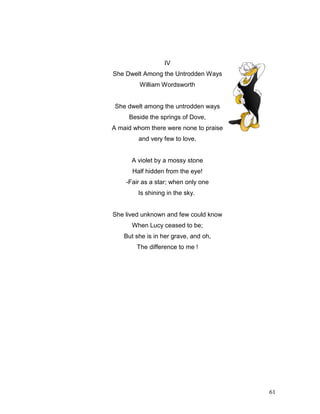 61
IV
She Dwelt Among the Untrodden Ways
William Wordsworth
She dwelt among the untrodden ways
Beside the springs of Dove,
A maid whom there were none to praise
and very few to love.
A violet by a mossy stone
Half hidden from the eye!
-Fair as a star; when only one
Is shining in the sky.
She lived unknown and few could know
When Lucy ceased to be;
But she is in her grave, and oh,
The difference to me !
 