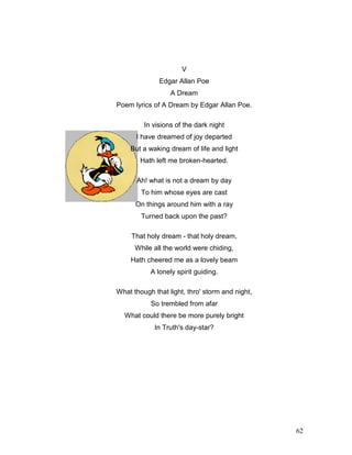 62
V
Edgar Allan Poe
A Dream
Poem lyrics of A Dream by Edgar Allan Poe.
In visions of the dark night
I have dreamed of joy departed
But a waking dream of life and light
Hath left me broken-hearted.
Ah! what is not a dream by day
To him whose eyes are cast
On things around him with a ray
Turned back upon the past?
That holy dream - that holy dream,
While all the world were chiding,
Hath cheered me as a lovely beam
A lonely spirit guiding.
What though that light, thro' storm and night,
So trembled from afar
What could there be more purely bright
In Truth's day-star?
 