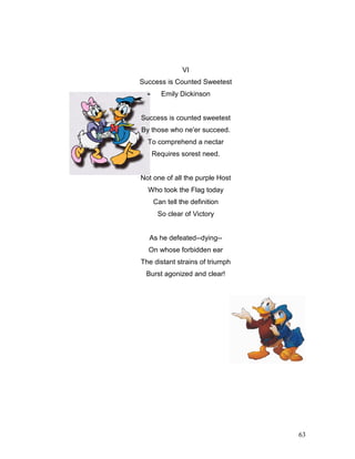 63
VI
Success is Counted Sweetest
Emily Dickinson
Success is counted sweetest
By those who ne'er succeed.
To comprehend a nectar
Requires sorest need.
Not one of all the purple Host
Who took the Flag today
Can tell the definition
So clear of Victory
As he defeated--dying--
On whose forbidden ear
The distant strains of triumph
Burst agonized and clear!
 