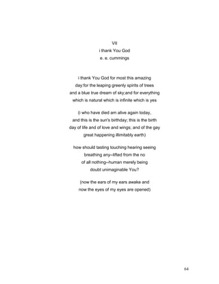 64
VII
i thank You God
e. e. cummings
i thank You God for most this amazing
day:for the leaping greenly spirits of trees
and a blue true dream of sky;and for everything
which is natural which is infinite which is yes
(i who have died am alive again today,
and this is the sun's birthday; this is the birth
day of life and of love and wings; and of the gay
great happening illimitably earth)
how should tasting touching hearing seeing
breathing any--lifted from the no
of all nothing--human merely being
doubt unimaginable You?
(now the ears of my ears awake and
now the eyes of my eyes are opened)
 