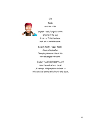 65
VIII
Teeth
SPIKE MILLIGAN
English Teeth, English Teeth!
Shining in the sun
A part of British heritage
Aye, each and every one.
English Teeth, Happy Teeth!
Always having fun
Clamping down on bits of fish
And sausages half done
English Teeth! HEROES' Teeth!
Hear them click! and clack!
Let's sing a song of praise to them —
Three Cheers for the Brown Grey and Black.
 