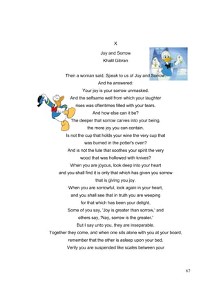 67
X
Joy and Sorrow
Khalil Gibran
Then a woman said, Speak to us of Joy and Sorrow.
And he answered:
Your joy is your sorrow unmasked.
And the selfsame well from which your laughter
rises was oftentimes filled with your tears.
And how else can it be?
The deeper that sorrow carves into your being,
the more joy you can contain.
Is not the cup that holds your wine the very cup that
was burned in the potter's oven?
And is not the lute that soothes your spirit the very
wood that was hollowed with knives?
When you are joyous, look deep into your heart
and you shall find it is only that which has given you sorrow
that is giving you joy.
When you are sorrowful, look again in your heart,
and you shall see that in truth you are weeping
for that which has been your delight.
Some of you say, 'Joy is greater than sorrow,' and
others say, 'Nay, sorrow is the greater.'
But I say unto you, they are inseparable.
Together they come, and when one sits alone with you at your board,
remember that the other is asleep upon your bed.
Verily you are suspended like scales between your
 