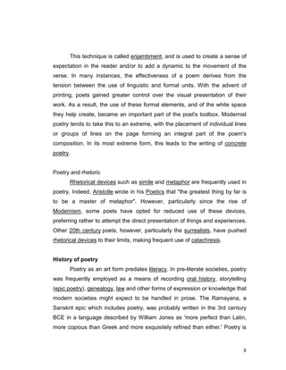 8
This technique is called enjambment, and is used to create a sense of
expectation in the reader and/or to add a dynamic to the movement of the
verse. In many instances, the effectiveness of a poem derives from the
tension between the use of linguistic and formal units. With the advent of
printing, poets gained greater control over the visual presentation of their
work. As a result, the use of these formal elements, and of the white space
they help create, became an important part of the poet's toolbox. Modernist
poetry tends to take this to an extreme, with the placement of individual lines
or groups of lines on the page forming an integral part of the poem's
composition. In its most extreme form, this leads to the writing of concrete
poetry.
Poetry and rhetoric
Rhetorical devices such as simile and metaphor are frequently used in
poetry. Indeed, Aristotle wrote in his Poetics that "the greatest thing by far is
to be a master of metaphor". However, particularly since the rise of
Modernism, some poets have opted for reduced use of these devices,
preferring rather to attempt the direct presentation of things and experiences.
Other 20th century poets, however, particularly the surrealists, have pushed
rhetorical devices to their limits, making frequent use of catachresis.
History of poetry
Poetry as an art form predates literacy. In pre-literate societies, poetry
was frequently employed as a means of recording oral history, storytelling
(epic poetry), genealogy, law and other forms of expression or knowledge that
modern societies might expect to be handled in prose. The Ramayana, a
Sanskrit epic which includes poetry, was probably written in the 3rd century
BCE in a language described by William Jones as 'more perfect than Latin,
more copious than Greek and more exquisitely refined than either.' Poetry is
 