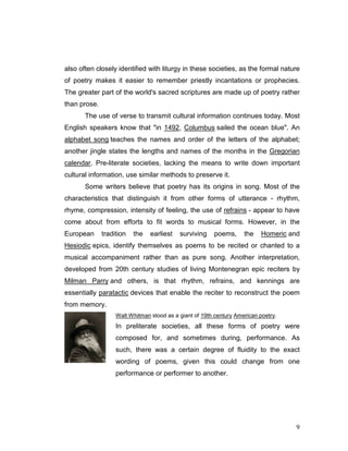 9
also often closely identified with liturgy in these societies, as the formal nature
of poetry makes it easier to remember priestly incantations or prophecies.
The greater part of the world's sacred scriptures are made up of poetry rather
than prose.
The use of verse to transmit cultural information continues today. Most
English speakers know that "in 1492, Columbus sailed the ocean blue". An
alphabet song teaches the names and order of the letters of the alphabet;
another jingle states the lengths and names of the months in the Gregorian
calendar. Pre-literate societies, lacking the means to write down important
cultural information, use similar methods to preserve it.
Some writers believe that poetry has its origins in song. Most of the
characteristics that distinguish it from other forms of utterance - rhythm,
rhyme, compression, intensity of feeling, the use of refrains - appear to have
come about from efforts to fit words to musical forms. However, in the
European tradition the earliest surviving poems, the Homeric and
Hesiodic epics, identify themselves as poems to be recited or chanted to a
musical accompaniment rather than as pure song. Another interpretation,
developed from 20th century studies of living Montenegran epic reciters by
Milman Parry and others, is that rhythm, refrains, and kennings are
essentially paratactic devices that enable the reciter to reconstruct the poem
from memory.
Walt Whitman stood as a giant of 19th century American poetry.
In preliterate societies, all these forms of poetry were
composed for, and sometimes during, performance. As
such, there was a certain degree of fluidity to the exact
wording of poems, given this could change from one
performance or performer to another.
 