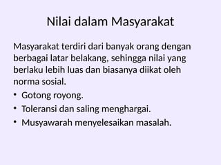 Nilai dalam Masyarakat
Masyarakat terdiri dari banyak orang dengan
berbagai latar belakang, sehingga nilai yang
berlaku lebih luas dan biasanya diikat oleh
norma sosial.
• Gotong royong.
• Toleransi dan saling menghargai.
• Musyawarah menyelesaikan masalah.
 