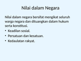 Nilai dalam Negara
Nilai dalam negara bersifat mengikat seluruh
warga negara dan dituangkan dalam hukum
serta konstitusi.
• Keadilan sosial.
• Persatuan dan kesatuan.
• Kedaulatan rakyat.
 