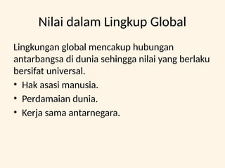 Nilai dalam Lingkup Global
Lingkungan global mencakup hubungan
antarbangsa di dunia sehingga nilai yang berlaku
bersifat universal.
• Hak asasi manusia.
• Perdamaian dunia.
• Kerja sama antarnegara.
 