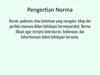 Pengertian Norma
Aturan, pedoman, atau ketentuan yang mengatur sikap dan
perilaku manusia dalam kehidupan bermasyarakat. Norma
dibuat agar tercipta keteraturan, kedamaian, dan
keharmonisan dalam kehidupan bersama.
 