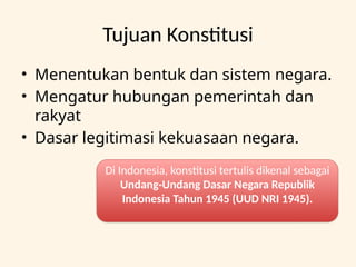 Tujuan Konstitusi
• Menentukan bentuk dan sistem negara.
• Mengatur hubungan pemerintah dan
rakyat
• Dasar legitimasi kekuasaan negara.
Di Indonesia, konstitusi tertulis dikenal sebagai
Undang-Undang Dasar Negara Republik
Indonesia Tahun 1945 (UUD NRI 1945).
 